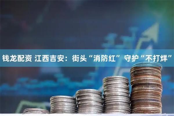 钱龙配资 江西吉安：街头“消防红” 守护“不打烊”