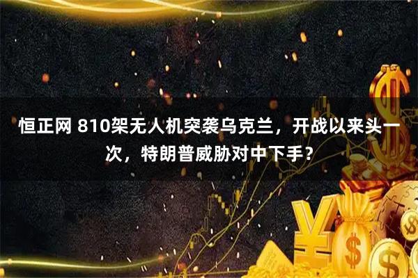 恒正网 810架无人机突袭乌克兰，开战以来头一次，特朗普威胁对中下手？
