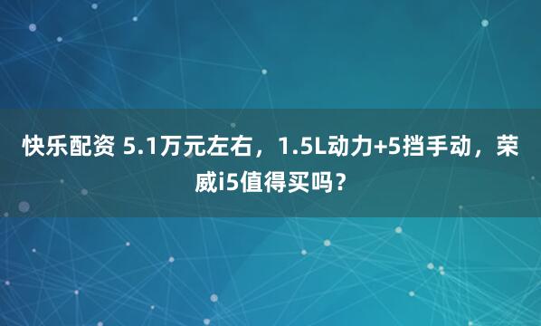 快乐配资 5.1万元左右，1.5L动力+5挡手动，荣威i5值得买吗？