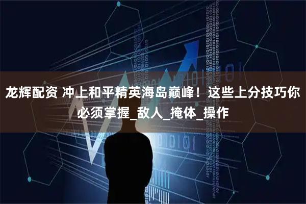 龙辉配资 冲上和平精英海岛巅峰！这些上分技巧你必须掌握_敌人_掩体_操作