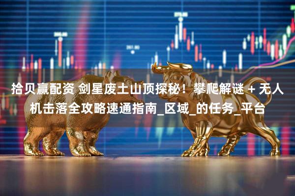拾贝赢配资 剑星废土山顶探秘！攀爬解谜 + 无人机击落全攻略速通指南_区域_的任务_平台