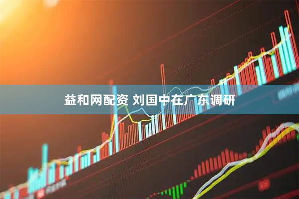 益和网配资 刘国中在广东调研