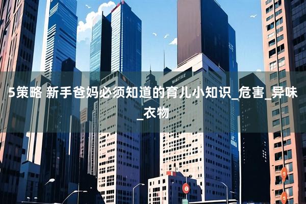 5策略 新手爸妈必须知道的育儿小知识_危害_异味_衣物
