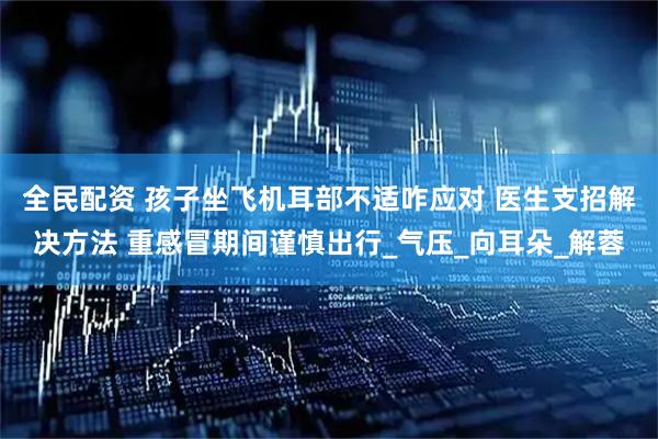 全民配资 孩子坐飞机耳部不适咋应对 医生支招解决方法 重感冒期间谨慎出行_气压_向耳朵_解蓉