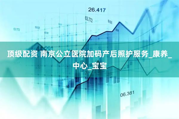 顶级配资 南京公立医院加码产后照护服务_康养_中心_宝宝