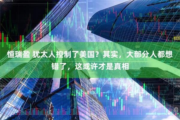 恒瑞盈 犹太人控制了美国？其实，大部分人都想错了，这或许才是真相