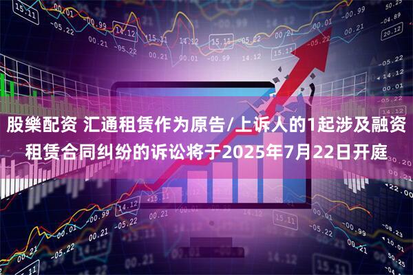 股樂配资 汇通租赁作为原告/上诉人的1起涉及融资租赁合同纠纷的诉讼将于2025年7月22日开庭