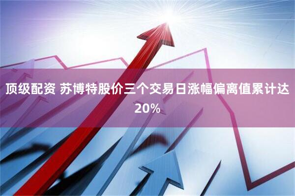 顶级配资 苏博特股价三个交易日涨幅偏离值累计达20%