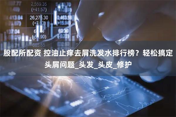 股配所配资 控油止痒去屑洗发水排行榜？轻松搞定头屑问题_头发_头皮_修护