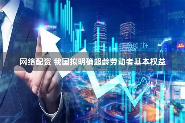 网络配资 我国拟明确超龄劳动者基本权益