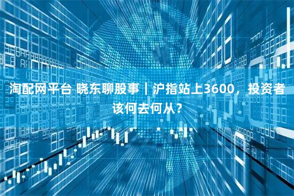 淘配网平台 晓东聊股事｜沪指站上3600，投资者该何去何从？