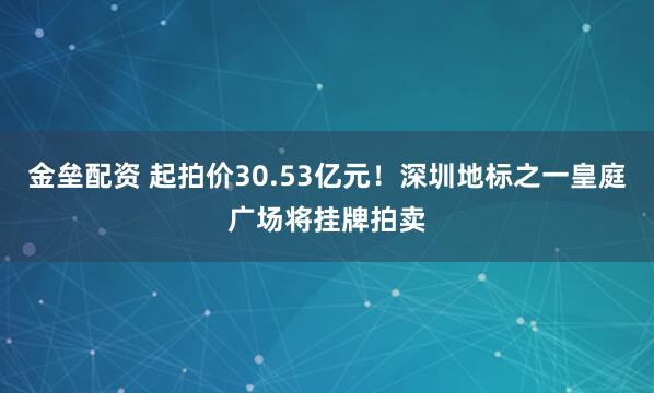 金垒配资 起拍价30.53亿元！深圳地标之一皇庭广场将挂牌拍卖