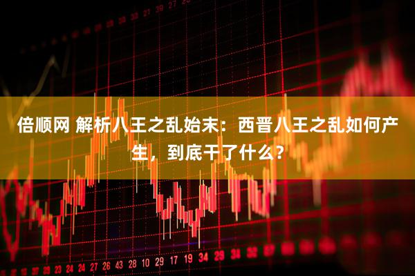 倍顺网 解析八王之乱始末：西晋八王之乱如何产生，到底干了什么？