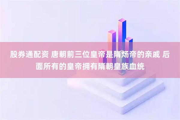 股券通配资 唐朝前三位皇帝是隋炀帝的亲戚 后面所有的皇帝拥有隋朝皇族血统