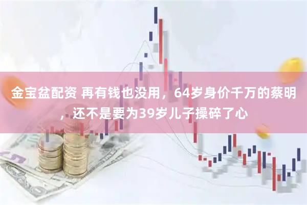 金宝盆配资 再有钱也没用，64岁身价千万的蔡明，还不是要为39岁儿子操碎了心