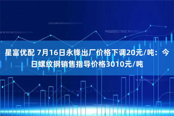 星富优配 7月16日永锋出厂价格下调20元/吨：今日螺纹钢销售指导价格3010元/吨
