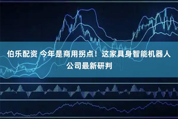 伯乐配资 今年是商用拐点！这家具身智能机器人公司最新研判