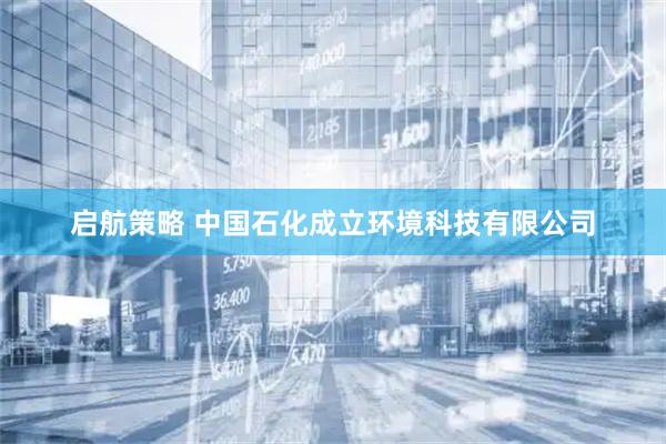启航策略 中国石化成立环境科技有限公司