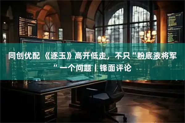 同创优配 《逐玉》高开低走，不只“粉底液将军”一个问题丨锋面评论