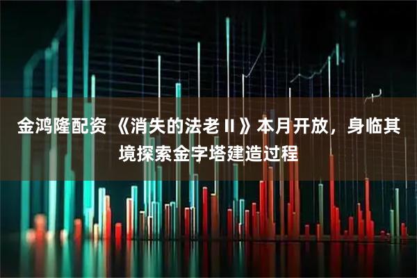金鸿隆配资 《消失的法老Ⅱ》本月开放，身临其境探索金字塔建造过程