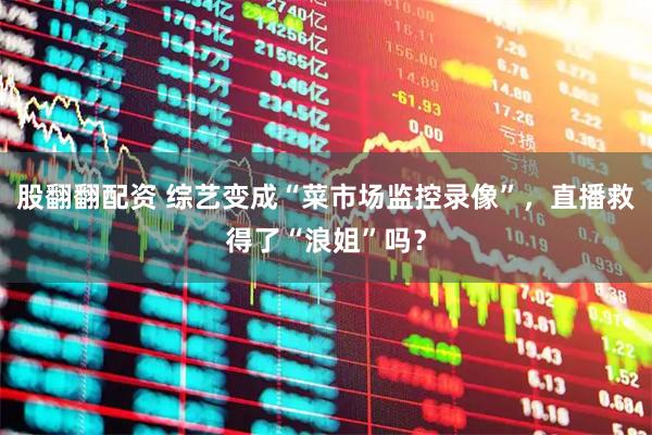 股翻翻配资 综艺变成“菜市场监控录像”，直播救得了“浪姐”吗？